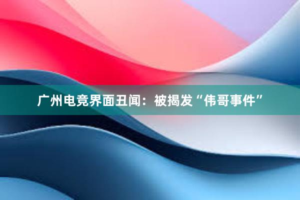 广州电竞界面丑闻：被揭发“伟哥事件”