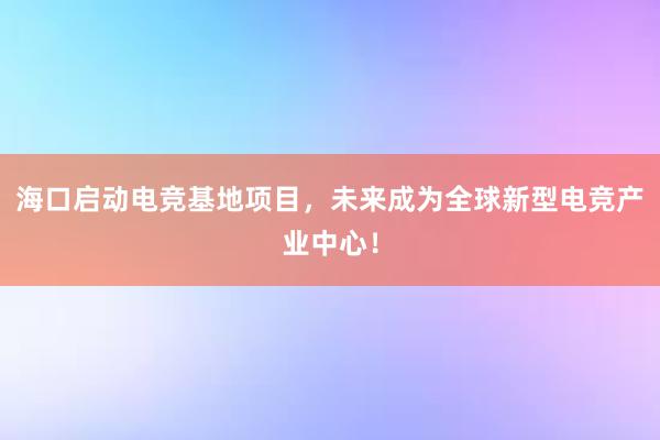 海口启动电竞基地项目，未来成为全球新型电竞产业中心！