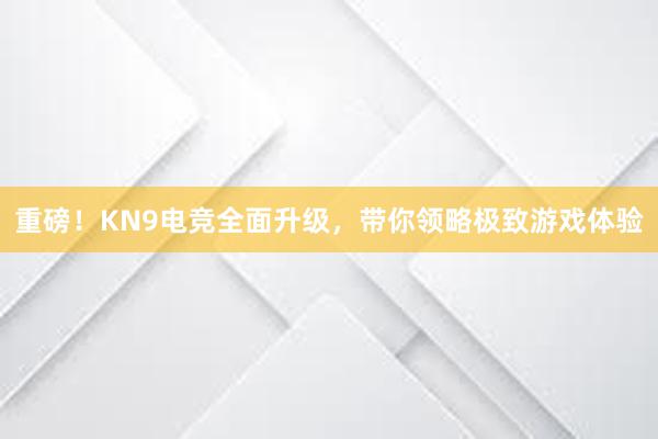 重磅！KN9电竞全面升级，带你领略极致游戏体验