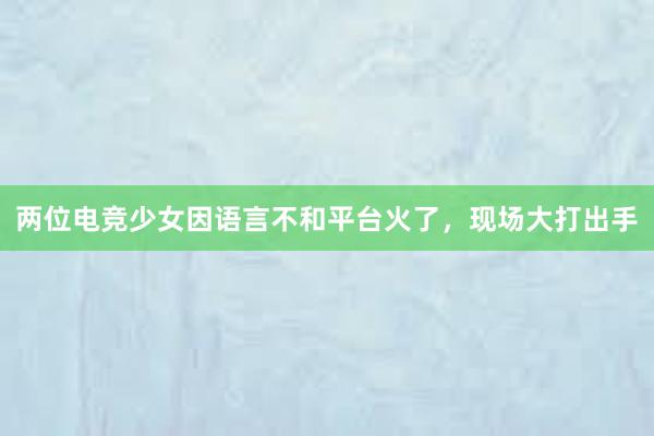 两位电竞少女因语言不和平台火了，现场大打出手