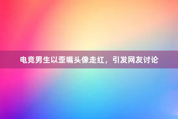 电竞男生以歪嘴头像走红，引发网友讨论