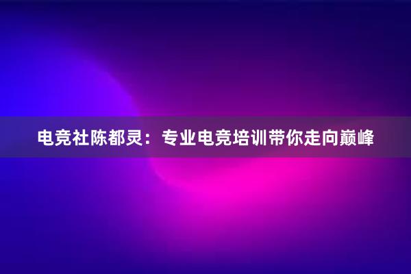 电竞社陈都灵：专业电竞培训带你走向巅峰