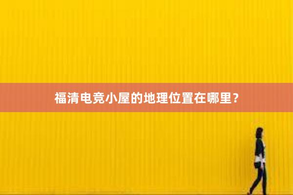 福清电竞小屋的地理位置在哪里？