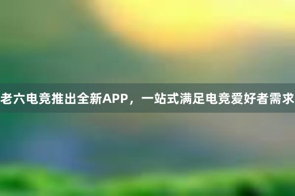 老六电竞推出全新APP，一站式满足电竞爱好者需求