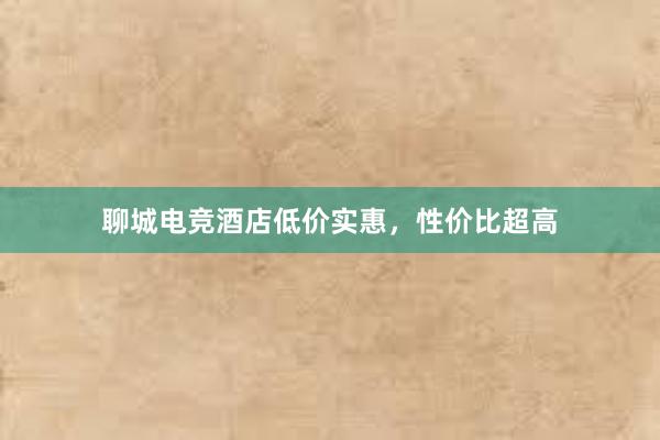 聊城电竞酒店低价实惠，性价比超高