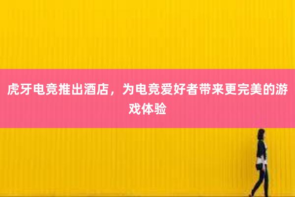 虎牙电竞推出酒店，为电竞爱好者带来更完美的游戏体验