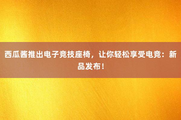 西瓜酱推出电子竞技座椅，让你轻松享受电竞：新品发布！