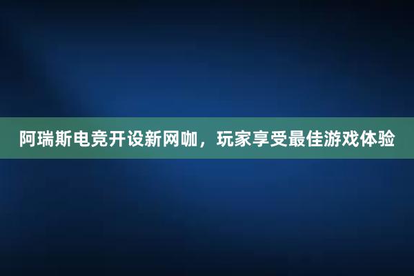 阿瑞斯电竞开设新网咖，玩家享受最佳游戏体验