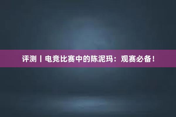 评测丨电竞比赛中的陈泥玛：观赛必备！