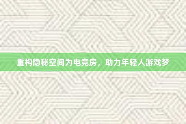 重构隐秘空间为电竞房，助力年轻人游戏梦