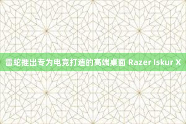 雷蛇推出专为电竞打造的高端桌面 Razer Iskur X