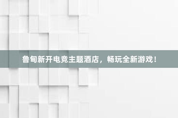 鲁甸新开电竞主题酒店，畅玩全新游戏！